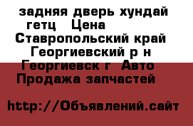 задняя дверь хундай гетц › Цена ­ 12 000 - Ставропольский край, Георгиевский р-н, Георгиевск г. Авто » Продажа запчастей   